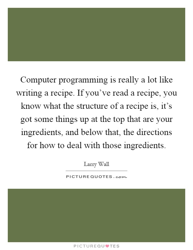 Computer programming is really a lot like writing a recipe. If you've read a recipe, you know what the structure of a recipe is, it's got some things up at the top that are your ingredients, and below that, the directions for how to deal with those ingredients. Picture Quote #1
