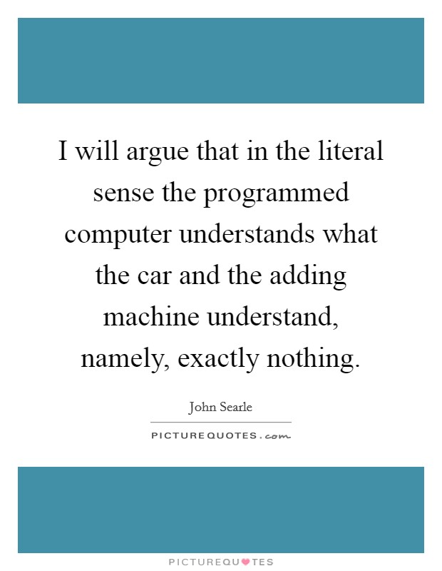 I will argue that in the literal sense the programmed computer understands what the car and the adding machine understand, namely, exactly nothing. Picture Quote #1