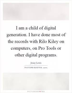 I am a child of digital generation. I have done most of the records with Rilo Kiley on computers, on Pro Tools or other digital programs Picture Quote #1