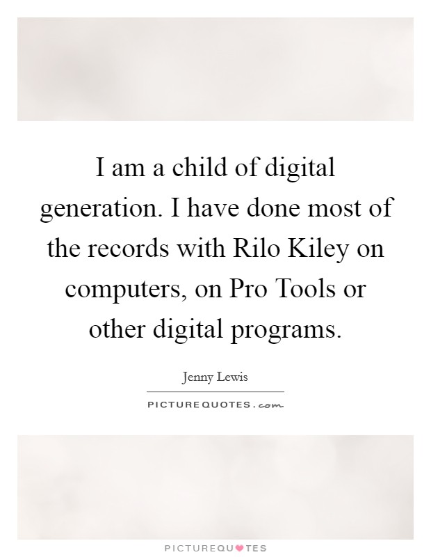 I am a child of digital generation. I have done most of the records with Rilo Kiley on computers, on Pro Tools or other digital programs. Picture Quote #1