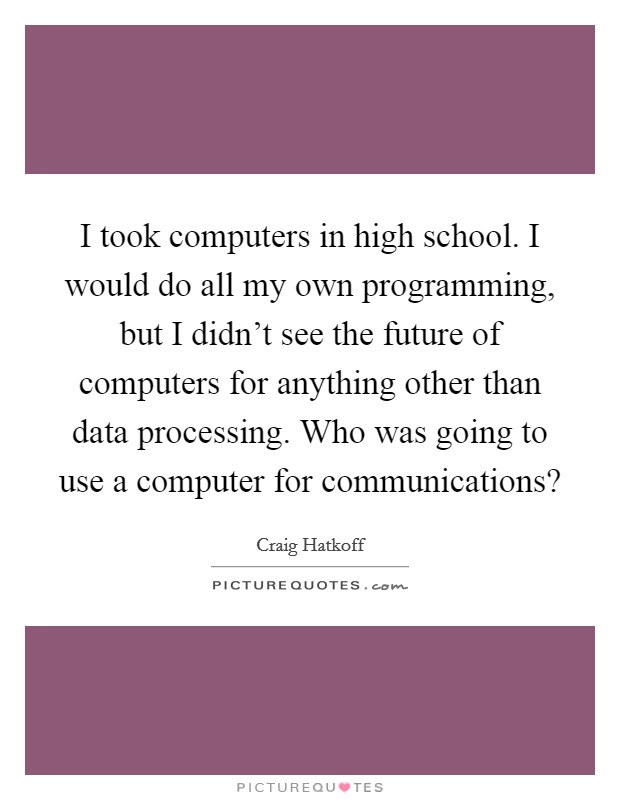 I took computers in high school. I would do all my own programming, but I didn't see the future of computers for anything other than data processing. Who was going to use a computer for communications? Picture Quote #1