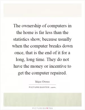 The ownership of computers in the home is far less than the statistics show, because usually when the computer breaks down once, that is the end of it for a long, long time. They do not have the money or incentive to get the computer repaired Picture Quote #1
