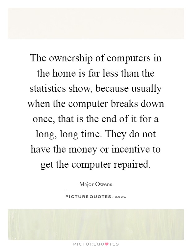 The ownership of computers in the home is far less than the statistics show, because usually when the computer breaks down once, that is the end of it for a long, long time. They do not have the money or incentive to get the computer repaired. Picture Quote #1