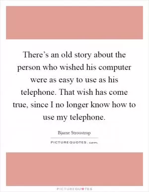 There’s an old story about the person who wished his computer were as easy to use as his telephone. That wish has come true, since I no longer know how to use my telephone Picture Quote #1
