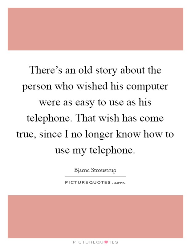 There's an old story about the person who wished his computer were as easy to use as his telephone. That wish has come true, since I no longer know how to use my telephone. Picture Quote #1