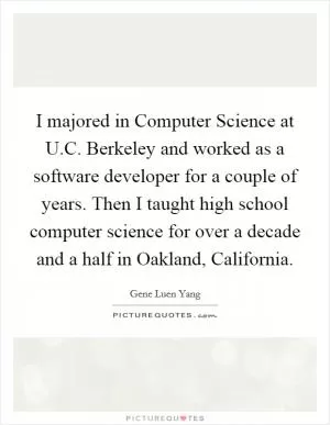 I majored in Computer Science at U.C. Berkeley and worked as a software developer for a couple of years. Then I taught high school computer science for over a decade and a half in Oakland, California Picture Quote #1