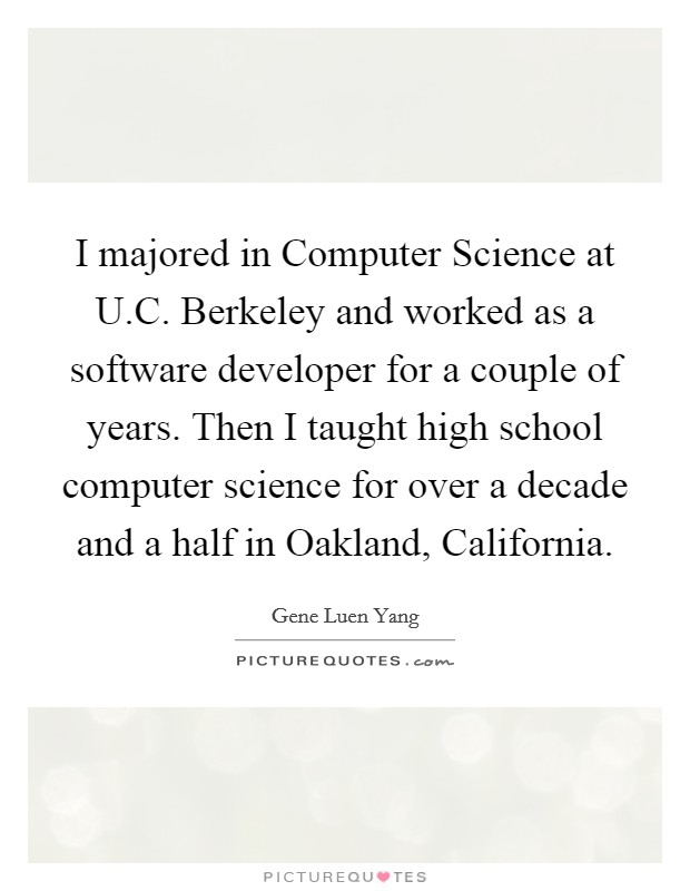 I majored in Computer Science at U.C. Berkeley and worked as a software developer for a couple of years. Then I taught high school computer science for over a decade and a half in Oakland, California. Picture Quote #1