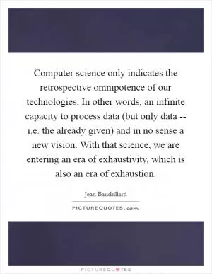 Computer science only indicates the retrospective omnipotence of our technologies. In other words, an infinite capacity to process data (but only data -- i.e. the already given) and in no sense a new vision. With that science, we are entering an era of exhaustivity, which is also an era of exhaustion Picture Quote #1
