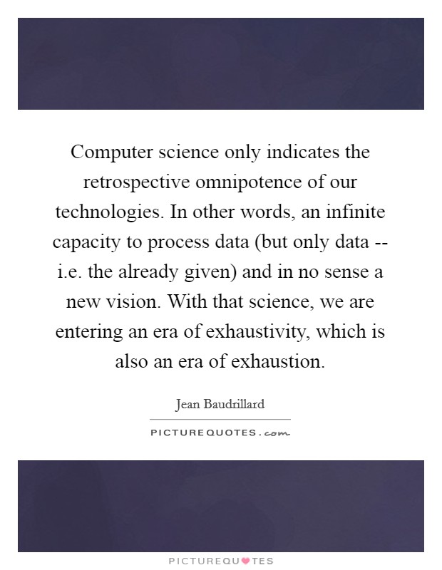 Computer science only indicates the retrospective omnipotence of our technologies. In other words, an infinite capacity to process data (but only data -- i.e. the already given) and in no sense a new vision. With that science, we are entering an era of exhaustivity, which is also an era of exhaustion. Picture Quote #1