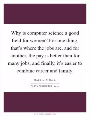 Why is computer science a good field for women? For one thing, that’s where the jobs are, and for another, the pay is better than for many jobs, and finally, it’s easier to combine career and family Picture Quote #1