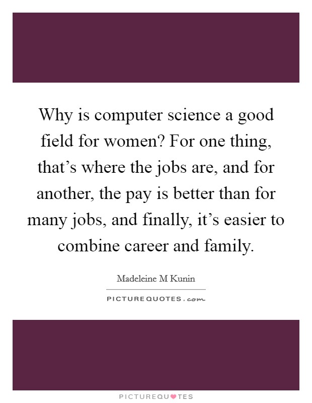 Why is computer science a good field for women? For one thing, that's where the jobs are, and for another, the pay is better than for many jobs, and finally, it's easier to combine career and family. Picture Quote #1