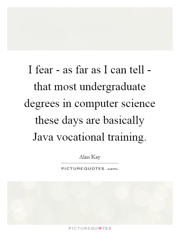 I fear - as far as I can tell - that most undergraduate degrees in computer science these days are basically Java vocational training. Picture Quote #1