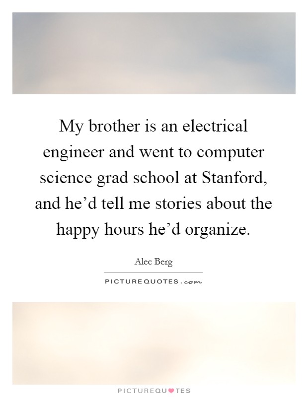 My brother is an electrical engineer and went to computer science grad school at Stanford, and he'd tell me stories about the happy hours he'd organize. Picture Quote #1