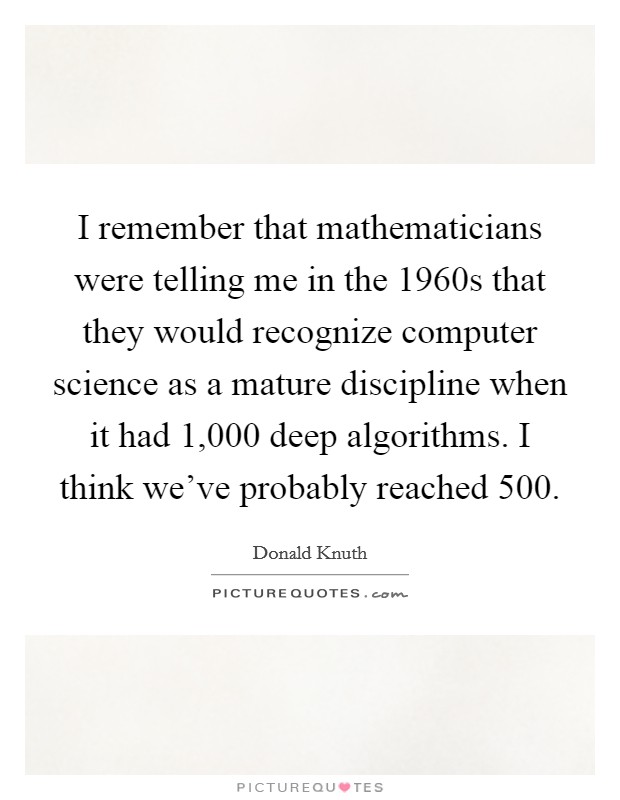 I remember that mathematicians were telling me in the 1960s that they would recognize computer science as a mature discipline when it had 1,000 deep algorithms. I think we've probably reached 500. Picture Quote #1