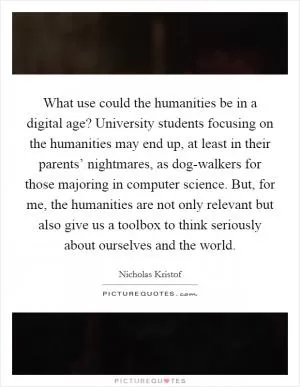 What use could the humanities be in a digital age? University students focusing on the humanities may end up, at least in their parents’ nightmares, as dog-walkers for those majoring in computer science. But, for me, the humanities are not only relevant but also give us a toolbox to think seriously about ourselves and the world Picture Quote #1