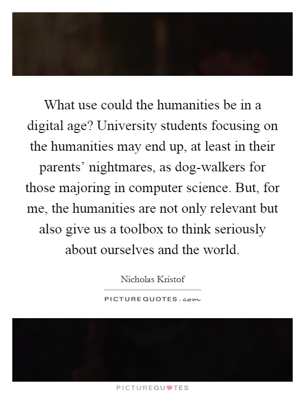 What use could the humanities be in a digital age? University students focusing on the humanities may end up, at least in their parents' nightmares, as dog-walkers for those majoring in computer science. But, for me, the humanities are not only relevant but also give us a toolbox to think seriously about ourselves and the world. Picture Quote #1