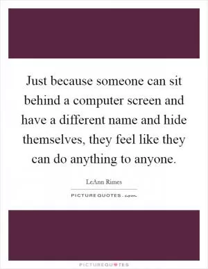 Just because someone can sit behind a computer screen and have a different name and hide themselves, they feel like they can do anything to anyone Picture Quote #1