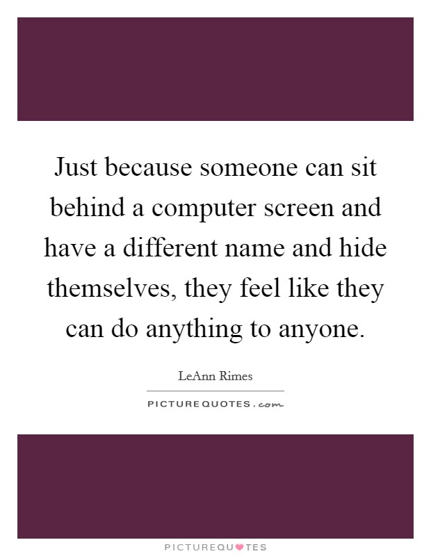 Just because someone can sit behind a computer screen and have a different name and hide themselves, they feel like they can do anything to anyone. Picture Quote #1