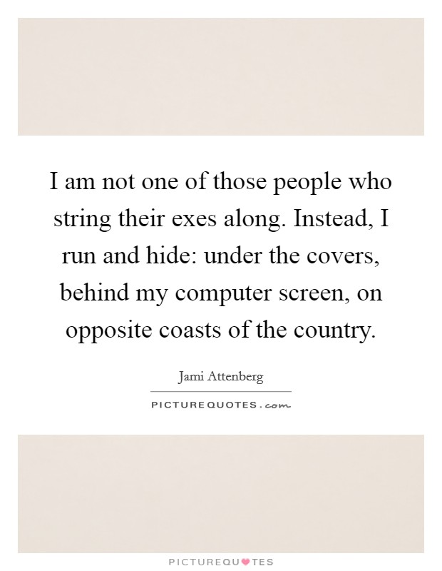 I am not one of those people who string their exes along. Instead, I run and hide: under the covers, behind my computer screen, on opposite coasts of the country. Picture Quote #1