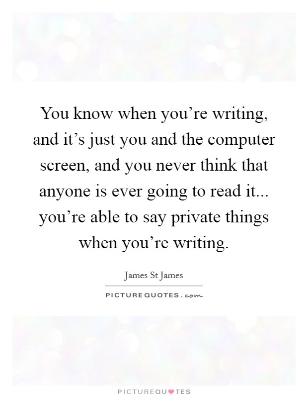 You know when you're writing, and it's just you and the computer screen, and you never think that anyone is ever going to read it... you're able to say private things when you're writing. Picture Quote #1