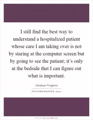 I still find the best way to understand a hospitalized patient whose care I am taking over is not by staring at the computer screen but by going to see the patient; it’s only at the bedside that I can figure out what is important Picture Quote #1