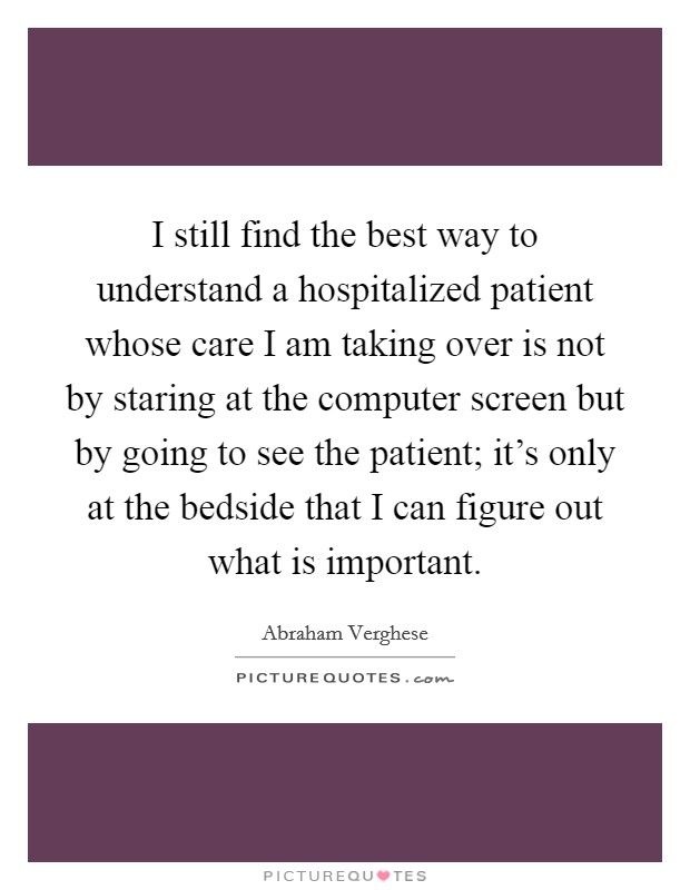 I still find the best way to understand a hospitalized patient whose care I am taking over is not by staring at the computer screen but by going to see the patient; it's only at the bedside that I can figure out what is important. Picture Quote #1