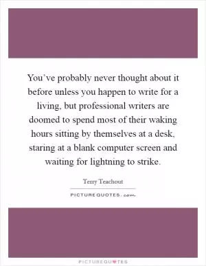 You’ve probably never thought about it before unless you happen to write for a living, but professional writers are doomed to spend most of their waking hours sitting by themselves at a desk, staring at a blank computer screen and waiting for lightning to strike Picture Quote #1