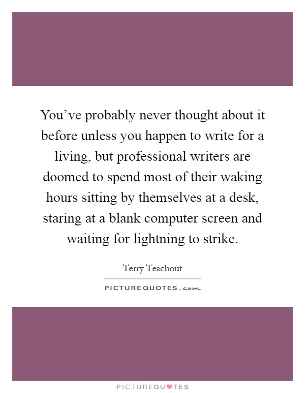 You've probably never thought about it before unless you happen to write for a living, but professional writers are doomed to spend most of their waking hours sitting by themselves at a desk, staring at a blank computer screen and waiting for lightning to strike. Picture Quote #1