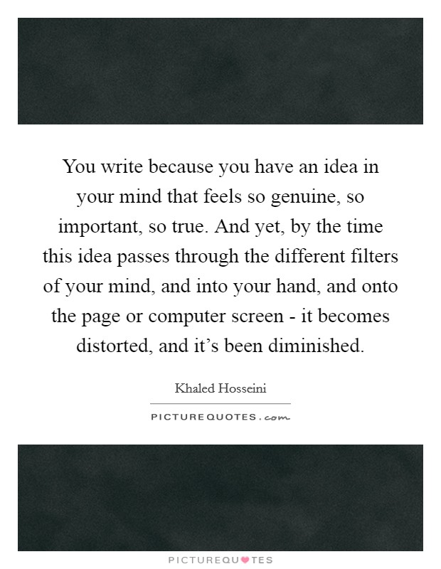 You write because you have an idea in your mind that feels so genuine, so important, so true. And yet, by the time this idea passes through the different filters of your mind, and into your hand, and onto the page or computer screen - it becomes distorted, and it's been diminished. Picture Quote #1