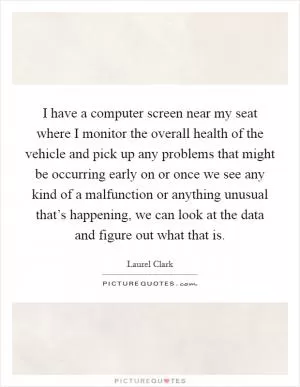 I have a computer screen near my seat where I monitor the overall health of the vehicle and pick up any problems that might be occurring early on or once we see any kind of a malfunction or anything unusual that’s happening, we can look at the data and figure out what that is Picture Quote #1