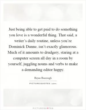Just being able to get paid to do something you love is a wonderful thing. That said, a writer’s daily routine, unless you’re Dominick Dunne, isn’t exactly glamorous. Much of it amounts to drudgery, staring at a computer screen all day in a room by yourself, juggling nouns and verbs to make a demanding editor happy Picture Quote #1