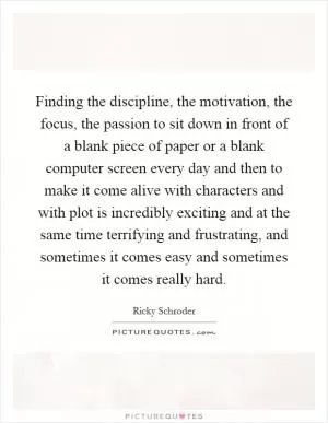 Finding the discipline, the motivation, the focus, the passion to sit down in front of a blank piece of paper or a blank computer screen every day and then to make it come alive with characters and with plot is incredibly exciting and at the same time terrifying and frustrating, and sometimes it comes easy and sometimes it comes really hard Picture Quote #1
