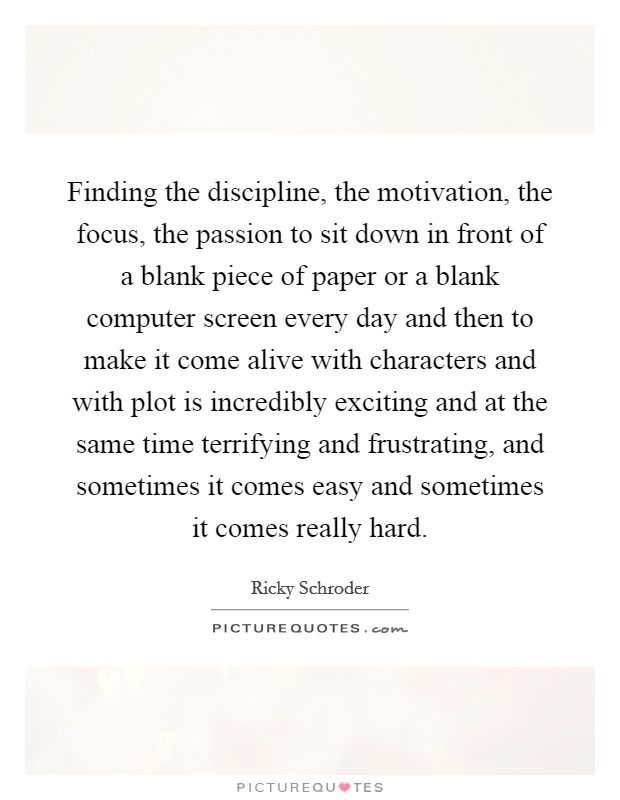 Finding the discipline, the motivation, the focus, the passion to sit down in front of a blank piece of paper or a blank computer screen every day and then to make it come alive with characters and with plot is incredibly exciting and at the same time terrifying and frustrating, and sometimes it comes easy and sometimes it comes really hard. Picture Quote #1