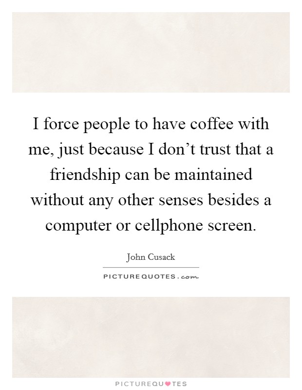 I force people to have coffee with me, just because I don't trust that a friendship can be maintained without any other senses besides a computer or cellphone screen. Picture Quote #1