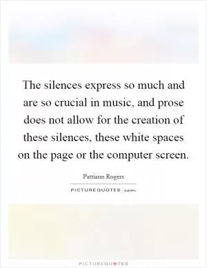 The silences express so much and are so crucial in music, and prose does not allow for the creation of these silences, these white spaces on the page or the computer screen Picture Quote #1