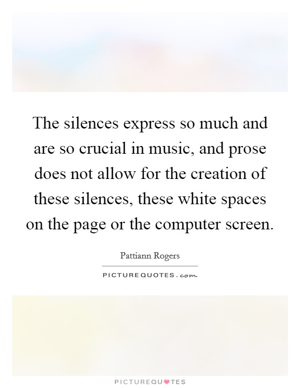 The silences express so much and are so crucial in music, and prose does not allow for the creation of these silences, these white spaces on the page or the computer screen. Picture Quote #1