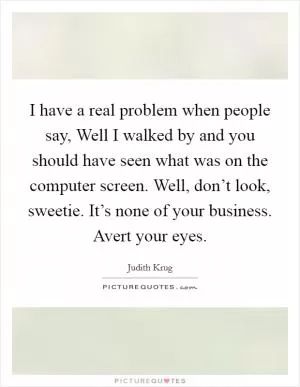 I have a real problem when people say, Well I walked by and you should have seen what was on the computer screen. Well, don’t look, sweetie. It’s none of your business. Avert your eyes Picture Quote #1