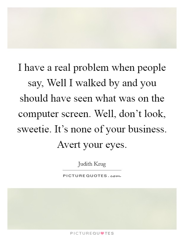 I have a real problem when people say, Well I walked by and you should have seen what was on the computer screen. Well, don't look, sweetie. It's none of your business. Avert your eyes. Picture Quote #1