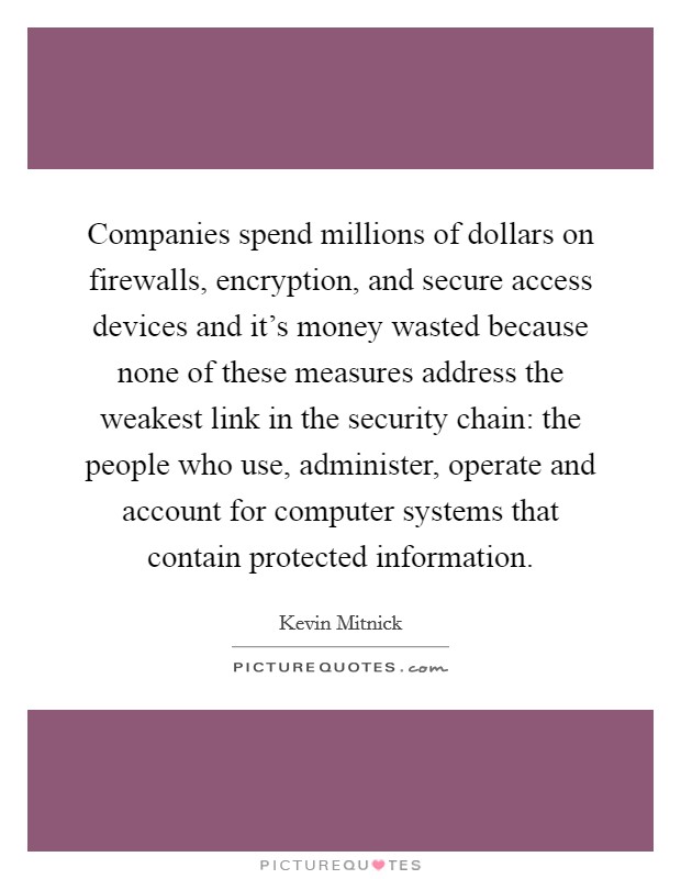 Companies spend millions of dollars on firewalls, encryption, and secure access devices and it's money wasted because none of these measures address the weakest link in the security chain: the people who use, administer, operate and account for computer systems that contain protected information. Picture Quote #1