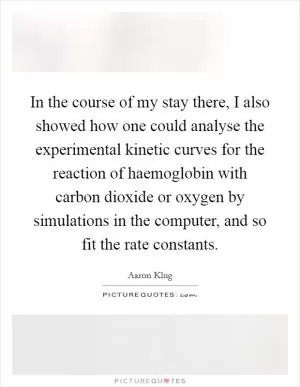 In the course of my stay there, I also showed how one could analyse the experimental kinetic curves for the reaction of haemoglobin with carbon dioxide or oxygen by simulations in the computer, and so fit the rate constants Picture Quote #1