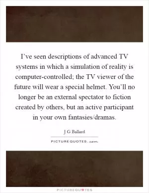 I’ve seen descriptions of advanced TV systems in which a simulation of reality is computer-controlled; the TV viewer of the future will wear a special helmet. You’ll no longer be an external spectator to fiction created by others, but an active participant in your own fantasies/dramas Picture Quote #1