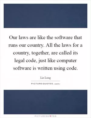 Our laws are like the software that runs our country. All the laws for a country, together, are called its legal code, just like computer software is written using code Picture Quote #1
