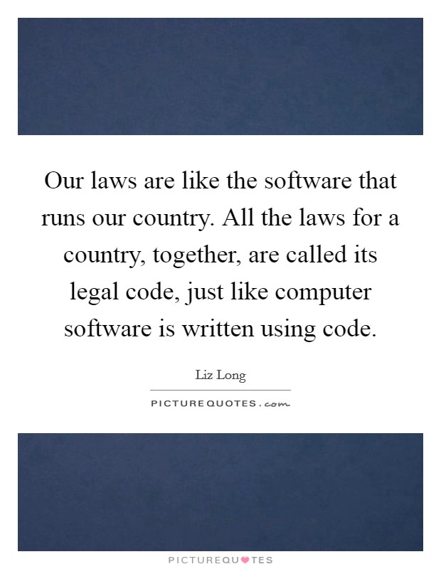 Our laws are like the software that runs our country. All the laws for a country, together, are called its legal code, just like computer software is written using code. Picture Quote #1
