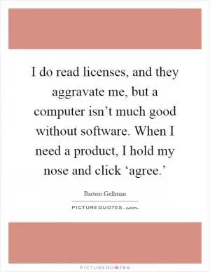 I do read licenses, and they aggravate me, but a computer isn’t much good without software. When I need a product, I hold my nose and click ‘agree.’ Picture Quote #1