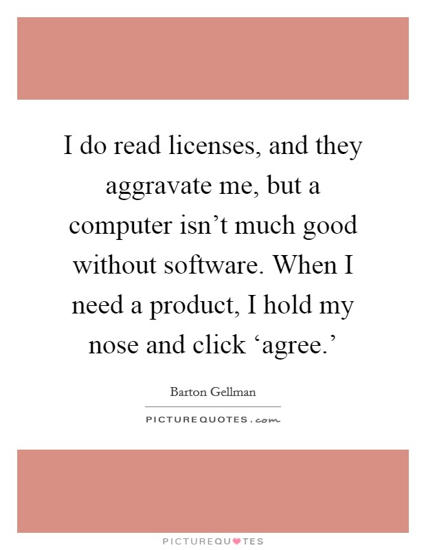 I do read licenses, and they aggravate me, but a computer isn't much good without software. When I need a product, I hold my nose and click ‘agree.' Picture Quote #1