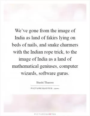 We’ve gone from the image of India as land of fakirs lying on beds of nails, and snake charmers with the Indian rope trick, to the image of India as a land of mathematical geniuses, computer wizards, software gurus Picture Quote #1