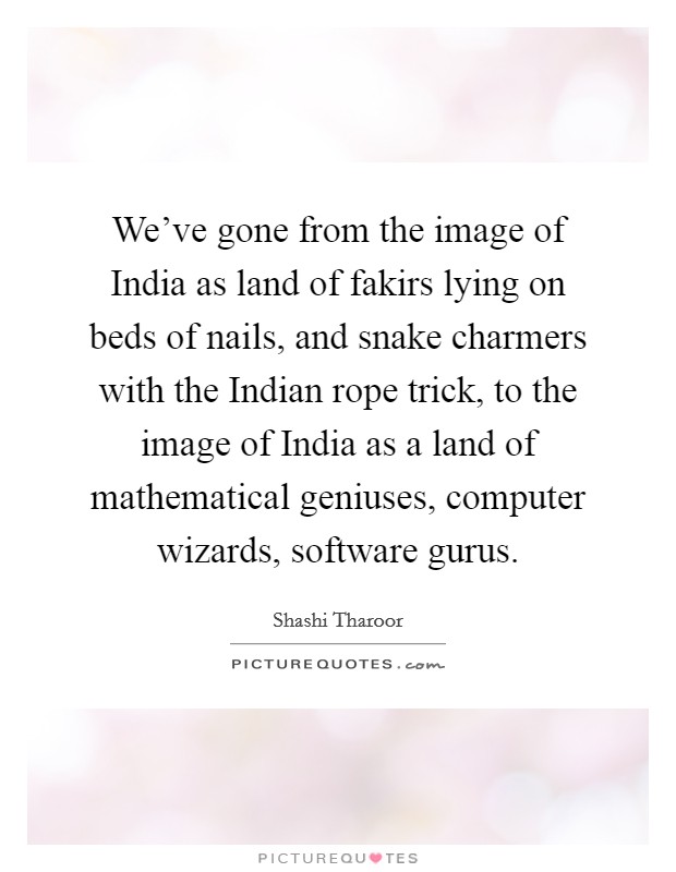 We've gone from the image of India as land of fakirs lying on beds of nails, and snake charmers with the Indian rope trick, to the image of India as a land of mathematical geniuses, computer wizards, software gurus. Picture Quote #1