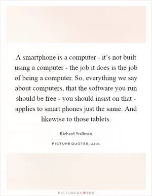 A smartphone is a computer - it’s not built using a computer - the job it does is the job of being a computer. So, everything we say about computers, that the software you run should be free - you should insist on that - applies to smart phones just the same. And likewise to those tablets Picture Quote #1