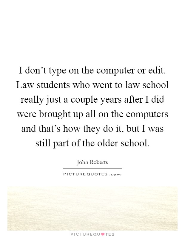I don't type on the computer or edit. Law students who went to law school really just a couple years after I did were brought up all on the computers and that's how they do it, but I was still part of the older school. Picture Quote #1