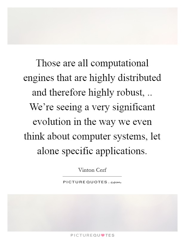 Those are all computational engines that are highly distributed and therefore highly robust, .. We're seeing a very significant evolution in the way we even think about computer systems, let alone specific applications. Picture Quote #1